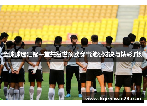 全球球迷汇聚一堂共赏世预欧赛事激烈对决与精彩时刻