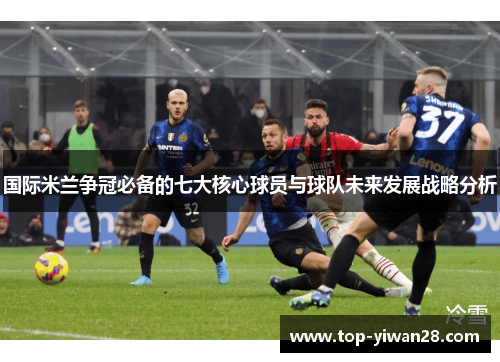 国际米兰争冠必备的七大核心球员与球队未来发展战略分析
