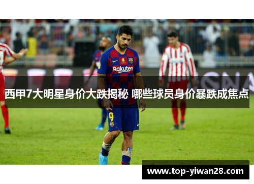 西甲7大明星身价大跌揭秘 哪些球员身价暴跌成焦点
