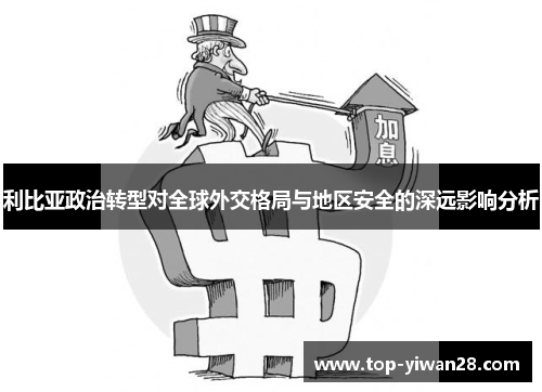 利比亚政治转型对全球外交格局与地区安全的深远影响分析