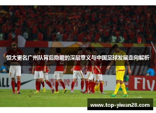 恒大更名广州队背后隐藏的深层意义与中国足球发展走向解析